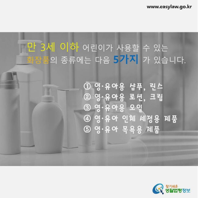 만 3세 이하의 어린이가 사용할 수 있는 화장품의 종류에는 다음 5가지가 있습니다. ① 영·유아용 샴푸, 린스, ② 영·유아용 로션, 크림, ③ 영·유아용 오일, ④ 영·유아 인체 세정용 제품, ⑤ 영·유아 목용용 제품   www.easylaw.go.kr 찾기쉬운 생활법령정보 로고